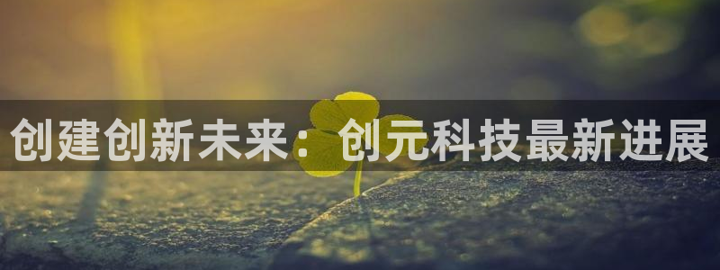 创建创新未来：创元科技最新进展