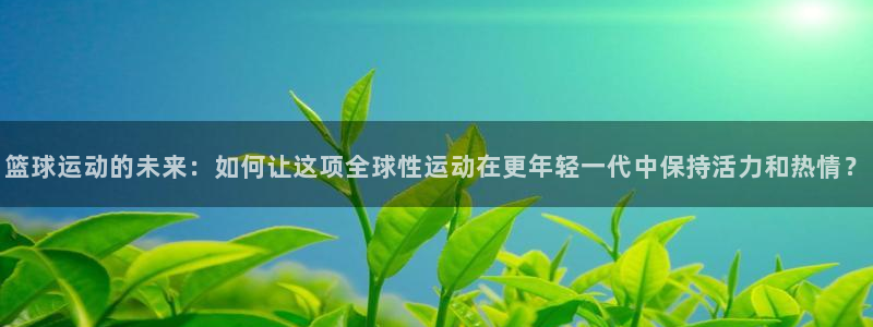 篮球运动的未来：如何让这项全球性运动在更年轻一代中保持活力和热情？